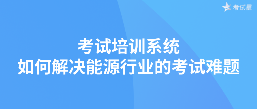 考试培训系统如何解决能源行业的考试难题？