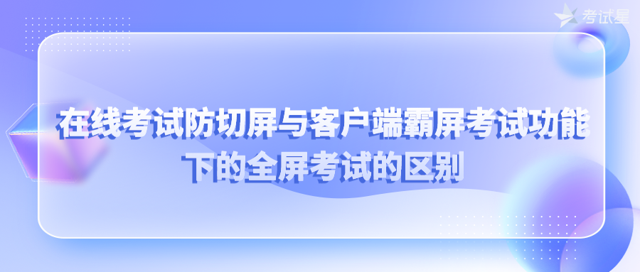 在线考试防切屏与客户端霸屏考试功能下的全屏考试的区别