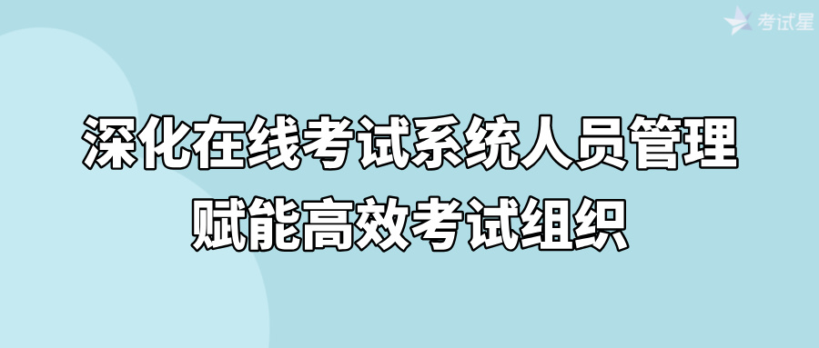 深化在线考试系统人员管理，赋能高效考试组织