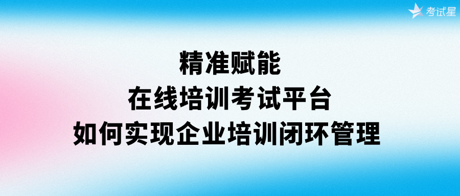 精准赋能：在线培训考试平台如何实现企业培训闭环管理 
