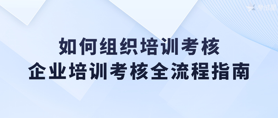 如何组织培训考核：企业培训考核全流程指南