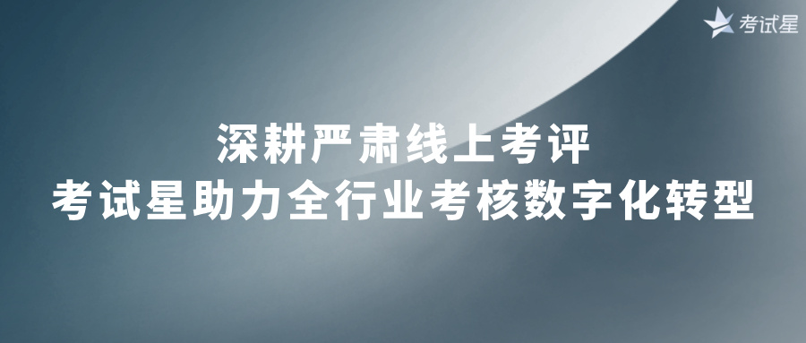 深耕严肃线上考评，考试星助力全行业考核数字化转型