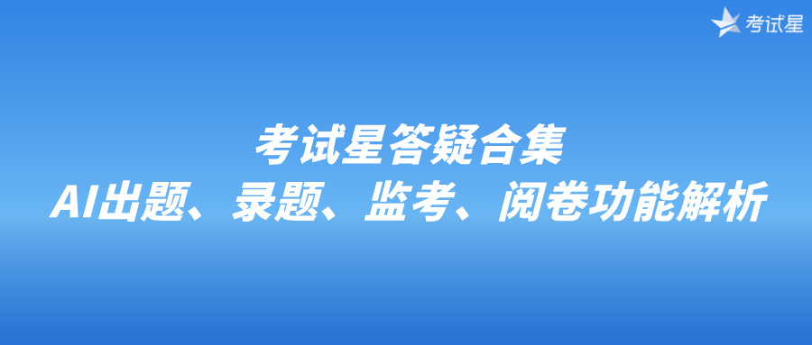 考试星答疑合集｜AI出题、录题、监考、阅卷功能解析