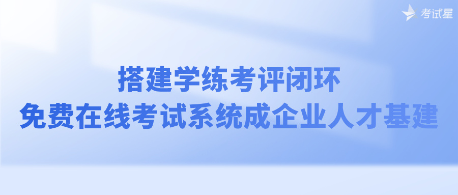 搭建学练考评闭环，免费在线考试系统成企业人才基建