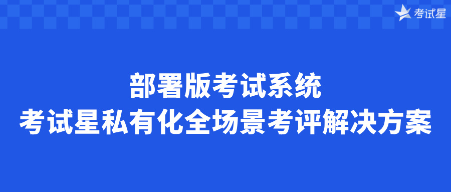 部署版考试系统：考试星私有化全场景考评解决方案