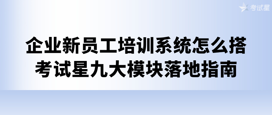 企业新员工培训系统怎么搭？考试星九大模块落地指南